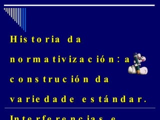 Historia da normativización: a construción da variedade estándar. Interferencias e desviacións da norma.   