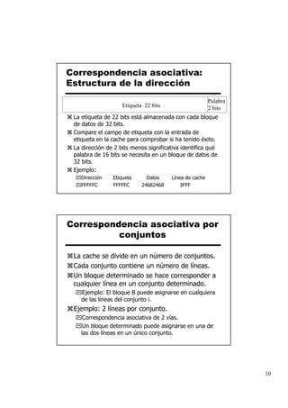 Correspondencia asociativa:
Estructura de la dirección
                                                        Palabra
                    Etiqueta 22 bits                    2 bits
 La etiqueta de 22 bits está almacenada con cada bloque
 de datos de 32 bits.
 Compare el campo de etiqueta con la entrada de
 etiqueta en la cache para comprobar si ha tenido éxito.
 La dirección de 2 bits menos significativa identifica qué
 palabra de 16 bits se necesita en un bloque de datos de
 32 bits.
 Ejemplo:
    Dirección   Etiqueta      Datos    Línea de cache
    FFFFFC      FFFFFC      24682468       3FFF




Correspondencia asociativa por
          conjuntos

 La cache se divide en un número de conjuntos.
 Cada conjunto contiene un número de líneas.
 Un bloque determinado se hace corresponder a
 cualquier línea en un conjunto determinado.
    Ejemplo: El bloque B puede asignarse en cualquiera
    de las líneas del conjunto i.
 Ejemplo: 2 líneas por conjunto.
     Correspondencia asociativa de 2 vías.
     Un bloque determinado puede asignarse en una de
    las dos líneas en un único conjunto.




                                                                  10
 