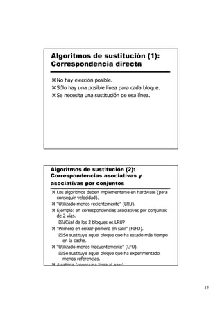 Algoritmos de sustitución (1):
Correspondencia directa

  No hay elección posible.
  Sólo hay una posible línea para cada bloque.
  Se necesita una sustitución de esa línea.




Algoritmos de sustitución (2):
Correspondencias asociativas y
asociativas por conjuntos
  Los algoritmos deben implementarse en hardware (para
  conseguir velocidad).
  “Utilizado menos recientemente” (LRU).
  Ejemplo: en correspondencias asociativas por conjuntos
  de 2 vías.
      ¿Cúal de los 2 bloques es LRU?
  “Primero en entrar-primero en salir” (FIFO).
      Se sustituye aquel bloque que ha estado más tiempo
     en la cache.
  “Utilizado menos frecuentemente” (LFU).
      Se sustituye aquel bloque que ha experimentado
     menos referencias.
  Aleatoria (coger una línea al azar)



                                                           13
 
