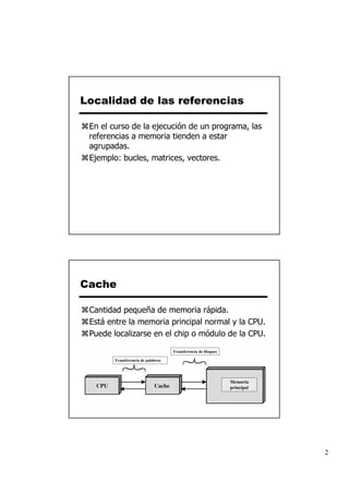 Localidad de las referencias

 En el curso de la ejecución de un programa, las
 referencias a memoria tienden a estar
 agrupadas.
 Ejemplo: bucles, matrices, vectores.




Cache

 Cantidad pequeña de memoria rápida.
 Está entre la memoria principal normal y la CPU.
 Puede localizarse en el chip o módulo de la CPU.

                                   Transferencia de bloques

       Transferencia de palabras




                                                              Memoria
                                                              principal




                                                                          2
 