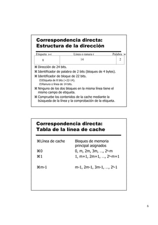 Correspondencia directa:
Estructura de la dirección
Etiqueta s-r                  Línea o ranura r        Palabra w
    8                              14                       2

 Dirección de 24 bits.
 Identificador de palabra de 2 bits (bloques de 4 bytes).
 Identificador de bloque de 22 bits.
    Etiqueta de 8 bits (=22-14).
    Ranura o línea de 14 bits.
 Ninguno de los dos bloques en la misma línea tiene el
 mismo campo de etiqueta.
 Compruebe los contenidos de la cache mediante la
 búsqueda de la línea y la comprobación de la etiqueta.




Correspondencia directa:
Tabla de la línea de cache

   Línea de cache              Bloques de memoria
                               principal asignados
   0                           0, m, 2m, 3m, …, 2s-m
   1                           1, m+1, 2m+1, …, 2s-m+1

   m-1                         m-1, 2m-1, 3m-1, …, 2s-1




                                                                  6
 