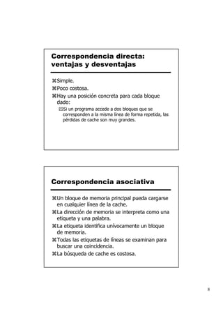 Correspondencia directa:
ventajas y desventajas

 Simple.
 Poco costosa.
 Hay una posición concreta para cada bloque
 dado:
   Si un programa accede a dos bloques que se
   corresponden a la misma línea de forma repetida, las
   pérdidas de cache son muy grandes.




Correspondencia asociativa

 Un bloque de memoria principal pueda cargarse
 en cualquier línea de la cache.
 La dirección de memoria se interpreta como una
 etiqueta y una palabra.
 La etiqueta identifica unívocamente un bloque
 de memoria.
 Todas las etiquetas de líneas se examinan para
 buscar una coincidencia.
 La búsqueda de cache es costosa.




                                                          8
 