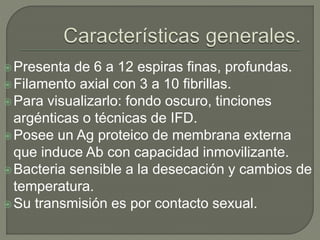 Presenta de 6 a 12 espiras finas, profundas.
Filamento axial con 3 a 10 fibrillas.
Para visualizarlo: fondo oscuro, tinciones
argénticas o técnicas de IFD.
Posee un Ag proteico de membrana externa
que induce Ab con capacidad inmovilizante.
Bacteria sensible a la desecación y cambios de
temperatura.
Su transmisión es por contacto sexual.
 