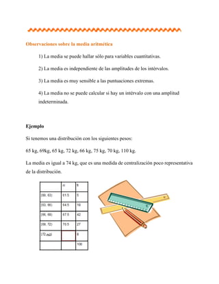 Observaciones sobre la media aritmética

      1) La media se puede hallar sólo para variables cuantitativas.

      2) La media es independiente de las amplitudes de los intérvalos.

      3) La media es muy sensible a las puntuaciones extremas.

      4) La media no se puede calcular si hay un intérvalo con una amplitud
      indeterminada.



Ejemplo

Si tenemos una distribución con los siguientes pesos:

65 kg, 69kg, 65 kg, 72 kg, 66 kg, 75 kg, 70 kg, 110 kg.

La media es igual a 74 kg, que es una medida de centralización poco representativa
de la distribución.
 