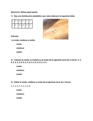 Ejercicios: Utiliza papel aparte.

1) Sea una distribución estadística que viene dada por la siguiente tabla:




Calcular:

La moda, mediana y media.

        moda:      

        mediana:      

        media:      



2) Calcular la media, la mediana y la moda de la siguiente serie de números: 5, 3,
6, 5, 4, 5, 2, 8, 6, 5, 4, 8, 3, 4, 5, 4, 8, 2, 5, 4.

        moda:      

        mediana:      

        media:      



3) Hallar la media, mediana y moda de la siguiente serie de números:

3, 5, 2, 6, 5, 9, 5, 2, 8, 6.

        moda:      

        mediana:      

        media:      
 