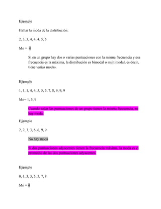 Ejemplo

Hallar la moda de la distribución:

2, 3, 3, 4, 4, 4, 5, 5

Mo = 4

       Si en un grupo hay dos o varias puntuaciones con la misma frecuencia y esa
       frecuencia es la máxima, la distribución es bimodal o multimodal, es decir,
       tiene varias modas.


Ejemplo

1, 1, 1, 4, 4, 5, 5, 5, 7, 8, 9, 9, 9

Mo= 1, 5, 9

       Cuando todas las puntuaciones de un grupo tienen la misma frecuencia, no
       hay moda.

Ejemplo

2, 2, 3, 3, 6, 6, 9, 9

       No hay moda

       Si dos puntuaciones adyacentes tienen la frecuencia máxima, la moda es el
       promedio de las dos puntuaciones adyacentes.


Ejemplo

0, 1, 3, 3, 5, 5, 7, 8

Mo = 4
 