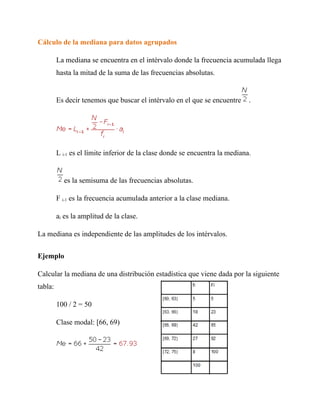 Cálculo de la mediana para datos agrupados

         La mediana se encuentra en el intérvalo donde la frecuencia acumulada llega
         hasta la mitad de la suma de las frecuencias absolutas.


         Es decir tenemos que buscar el intérvalo en el que se encuentre      .




         L i-1 es el límite inferior de la clase donde se encuentra la mediana.


           es la semisuma de las frecuencias absolutas.

         F i-1 es la frecuencia acumulada anterior a la clase mediana.

         ai es la amplitud de la clase.

La mediana es independiente de las amplitudes de los intérvalos.


Ejemplo

Calcular la mediana de una distribución estadística que viene dada por la siguiente
tabla:

         100 / 2 = 50

         Clase modal: [66, 69)
 