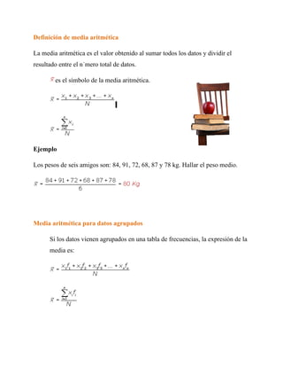 Definición de media aritmética

La media aritmética es el valor obtenido al sumar todos los datos y dividir el
resultado entre el número total de datos.

        es el símbolo de la media aritmética.




Ejemplo

Los pesos de seis amigos son: 84, 91, 72, 68, 87 y 78 kg. Hallar el peso medio.




Media aritmética para datos agrupados

      Si los datos vienen agrupados en una tabla de frecuencias, la expresión de la
      media es:
 