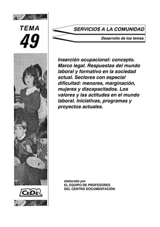 TEMA         SERVICIOS A LA COMUNIDAD


49                        Desarrollo de los temas




       Inserción ocupacional: concepto.
       Marco legal. Respuestas del mundo
       laboral y formativo en la sociedad
       actual. Sectores con especial
       dificultad: menores, marginación,
       mujeres y discapacitados. Los
       valores y las actitudes en el mundo
       laboral. Iniciativas, programas y
       proyectos actuales.




         elaborado por
         EL EQUIPO DE PROFESORES
         DEL CENTRO DOCUMENTACIÓN
 