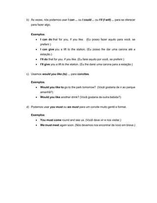 b) Às vezes, nós podemos usar I can ... ou I could ... ou I’ll (I will) ... para se oferecer
para fazer algo.
Exemplos:
 I can do that for you, if you like. (Eu posso fazer aquilo para você, se
preferir.)
 I can give you a lift to the station. (Eu posso lhe dar uma carona até a
estação.)
 I’ll do that for you, if you like. (Eu farei aquilo por você, se preferir.)
 I’ll give you a lift to the station. (Eu lhe darei uma carona para a estação.)
c) Usamos would you like (to) ... para convites.
Exemplos:
 Would you like to go to the park tomorrow? (Você gostaria de ir ao parque
amanhã?)
 Would you like another drink? (Você gostaria de outra bebida?)
d) Podemos usar you must ou we must para um convite muito gentil e formal.
Exemplos:
 You must come round and see us. (Você deve vir e nos visitar.)
 We must meet again soon. (Nós devemos nos encontrar de novo em breve.)
 