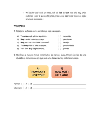  We could wear what we liked, but we had to look neat and tidy. (Nós
pudemos vestir o que gostávamos, mas nossa aparência tinha que estar
arrumada e asseada.)
ATIVIDADES
1. Relacione as frases com o sentido que elas expressam.
a) You may work without a uniform. ( ) sugestão
b) May I never lose my courage! ( ) permissão
c) May you check my blood pressure? ( ) desejo
d) You may want to take an aspirin. ( ) possibilidade
e) Your pain may be pneumonia. ( ) pedido
2. Identifique a maneira formal e informal de se oferecer ajuda. Dê um exemplo de uma
situação de comunicação em que cada uma das perguntas poderia ser usada.
Formal:_ ( ) A ( ) B _____________________________________________________
Informal: ( ) A ( ) B _____________________________________________________
 