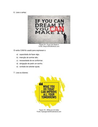 6. Leia o cartaz:
Figura 15 – If you can dream it
Fonte: Elwynn/Shutterstock.com
O verbo CAN foi usado para expressar a
a) capacidade de fazer algo.
b) intenção de sonhar alto.
c) necessidade de se conformar.
d) obrigação de pedir um sonho.
e) vontade de solicitar ajuda.
7. Leia os dizeres:
Figura 16 – What you do today
Fonte: Aysezgicmeli/Shutterstock.com
 