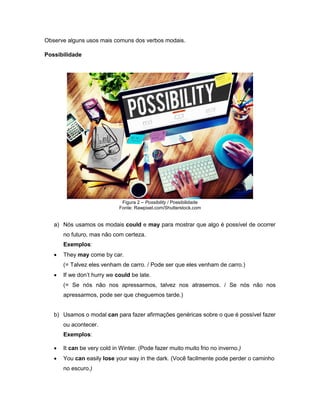 Observe alguns usos mais comuns dos verbos modais.
Possibilidade
Figura 2 – Possibility / Possibilidade
Fonte: Rawpixel.com/Shutterstock.com
a) Nós usamos os modais could e may para mostrar que algo é possível de ocorrer
no futuro, mas não com certeza.
Exemplos:
 They may come by car.
(= Talvez eles venham de carro. / Pode ser que eles venham de carro.)
 If we don’t hurry we could be late.
(= Se nós não nos apressarmos, talvez nos atrasemos. / Se nós não nos
apressarmos, pode ser que cheguemos tarde.)
b) Usamos o modal can para fazer afirmações genéricas sobre o que é possível fazer
ou acontecer.
Exemplos:
 It can be very cold in Winter. (Pode fazer muito muito frio no inverno.)
 You can easily lose your way in the dark. (Você facilmente pode perder o caminho
no escuro.)
 