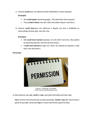 c) Usamos could para nos referirmos sobre habilidades no tempo passado.
Exemplos:
 She could speak several languages. (Ela sabia falar várias línguas.)
 They couldn’t dance very well. (Eles não sabiam dançar muito bem.)
d) Usamos could have para nos referirmos a alguém que teve a habilidade ou
oportunidade de fazer algo, mas não o fez.
Exemplos:
 She could have learned Japanese, but she didn’t have time. (Ela poderia
ter aprendido japonês, mas ela não teve tempo.)
 I could have danced all night, but I didn't. (Eu poderia ter dançado a noite
toda, mas não dancei.)
Permissão
Figura 6 - Permission / Permissão
Fonte: Zurainy Zain/Shutterstock.com
a) Nós podemos usar can, could ou may para pedir permissão para fazer algo.
Can é a forma mais informal para se pedir permissão. Could e may são mais formais e
gentis do que can, sendo que may é o modo mais formal e gentil de todos.
 