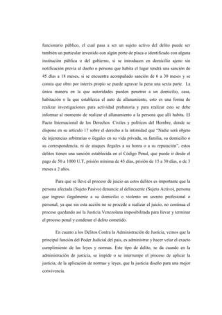 funcionario público, el cual pasa a ser un sujeto activo del delito puede ser
también un particular investido con algún porte de placa o identificado con alguna
institución pública o del gobierno, si se introducen en domicilio ajeno sin
notificación previa al dueño o persona que habita el lugar tendrá una sanción de
45 días a 18 meses, si se encuentra acompañado sanción de 6 a 30 meses y se
consta que obro por interés propio se puede agravar la pena una sexta parte. La
única manera en la que autoridades pueden penetrar a un domicilio, casa,
habitación o la que establezca el auto de allanamiento, esto es una forma de
realizar investigaciones para actividad probatoria y para realizar esto se debe
informar al momento de realizar el allanamiento a la persona que allí habita. El
Pacto Internacional de los Derechos Civiles y políticos del Hombre, donde se
dispone en su artículo 17 sobre el derecho a la intimidad que “Nadie será objeto
de injerencias arbitrarias o ilegales en su vida privada, su familia, su domicilio o
su correspondencia, ni de ataques ilegales a su honra o a su reputación”, estos
delitos tienen una sanción establecida en el Código Penal, que puede ir desde el
pago de 50 a 1000 U.T, prisión mínima de 45 días, prisión de 15 a 30 días, o de 3
meses a 2 años.
Para que se lleve el proceso de juicio en estos delitos es importante que la
persona afectada (Sujeto Pasivo) denuncie al delincuente (Sujeto Activo), persona
que ingreso ilegalmente a su domicilio o violento un secreto profesional o
personal, ya que sin esta acción no se procede a realizar el juicio, no continua el
proceso quedando así la Justicia Venezolana imposibilitada para llevar y terminar
el proceso penal y condenar el delito cometido.
En cuanto a los Delitos Contra la Administración de Justicia, vemos que la
principal función del Poder Judicial del país, es administrar y hacer velar el exacto
cumplimiento de las leyes y normas. Este tipo de delito, se da cuando en la
administración de justicia, se impide o se interrumpe el proceso de aplicar la
justicia, de la aplicación de normas y leyes, que la justicia diseño para una mejor
convivencia.
 