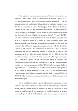 Estos delitos se encuentran sancionados en el Código Penal venezolano, en
Titulo IV, De los Delitos Contra la Administración de Justicia. Capítulo I: Art.
238. De la Negatividad a Servicios Legalmente Debidos: sanción de 15 días a 3
meses de prisión y la inhabilitación del ejercicio de su profesión. Capítulo II: Art.
239. De la Simulación de hechos Punibles: pena de 1 a 15 meses de prisión.
Capitulo III: Art. 240 - 241. De la Calumnia: sanción de 6 a 30 meses de prisión,
con un agravante de 18 meses a 5 años de prisión, si se retracta de lo dicho tendrá
una disminución de hasta 2/3 partes de la sanción. Capítulo IV: Art. 242 al 249.
Del Falso Testimonio: sanción de 15 días a 15 meses de prisión, con agravantes
de 6 a 30 meses de prisión y 18 meses a 3 años de prisión, puede tener
disminución de la pena, si declaro sin juramento. El soborno Art. 246 tiene una
pena de 5 días a 18 meses de prisión con agravantes de 2 a 5 años de prisión.
Capítulo V: Art. 250 al 253. De la Prevaricación: Prisión de 45 días a 25 meses y
suspensión del ejercicio profesional durante el tiempo de la condena, con
agravantes de 1 a 3 años de prisión. Capítulo VI: Art. 254 al 256. Del
Encubrimiento: tiene una sanción de 1 a 5 años, puede haber pago que va desde
50 U.T a 300. U.T. Capitulo VII: Art. 258 al 269. De la Fuga de Detenidos y del
Quebrantamiento de Condenas: será castigado de 45 días a 9 meses de prisión
sumados a su previa condena, pago de 250 a 1500 U.T, a la persona que facilite la
fuga tendrá de 1 a 4 años de prisión, si es un funcionario público, la pena podría ir
de 2 a 5 años de prisión. Capítulo VIII: Art. 270 – 271. De la Prohibición de
Hacerse Justicia por sí Mismo: su sanción podría ir desde el pago de 200 U.T a
2000 U.T, si hay violencia o amenaza prisión de 3 meses a 1 año, con agravantes
del doble de la pena.
En la actualidad se observa que la administración de justicia ha sido
afectada a gran escala, siendo que las actuaciones de funcionarios y/o autoridades
no son correctas, siempre yendo en principio con actos de corrupción, es decir
buscar un beneficio neto de sus actuaciones en beneficio propio o de terceras
personas. Dejan de lado la finalidad de la justicia en nuestro país y afecta a la
 