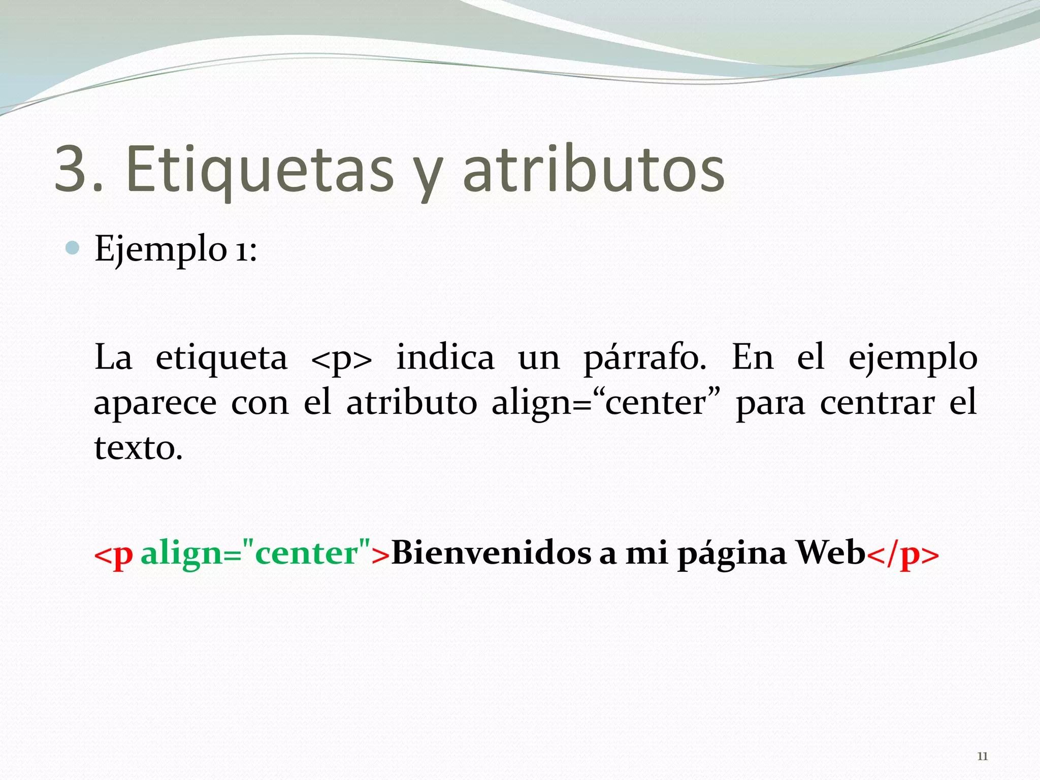 3. Etiquetas y atributos
 Ejemplo 1:


 La etiqueta <p> indica un párrafo. En el ejemplo
 aparece con el atributo align=“center” para centrar el
 texto.

 <p align="center">Bienvenidos a mi página Web</p>




                                                      11
 