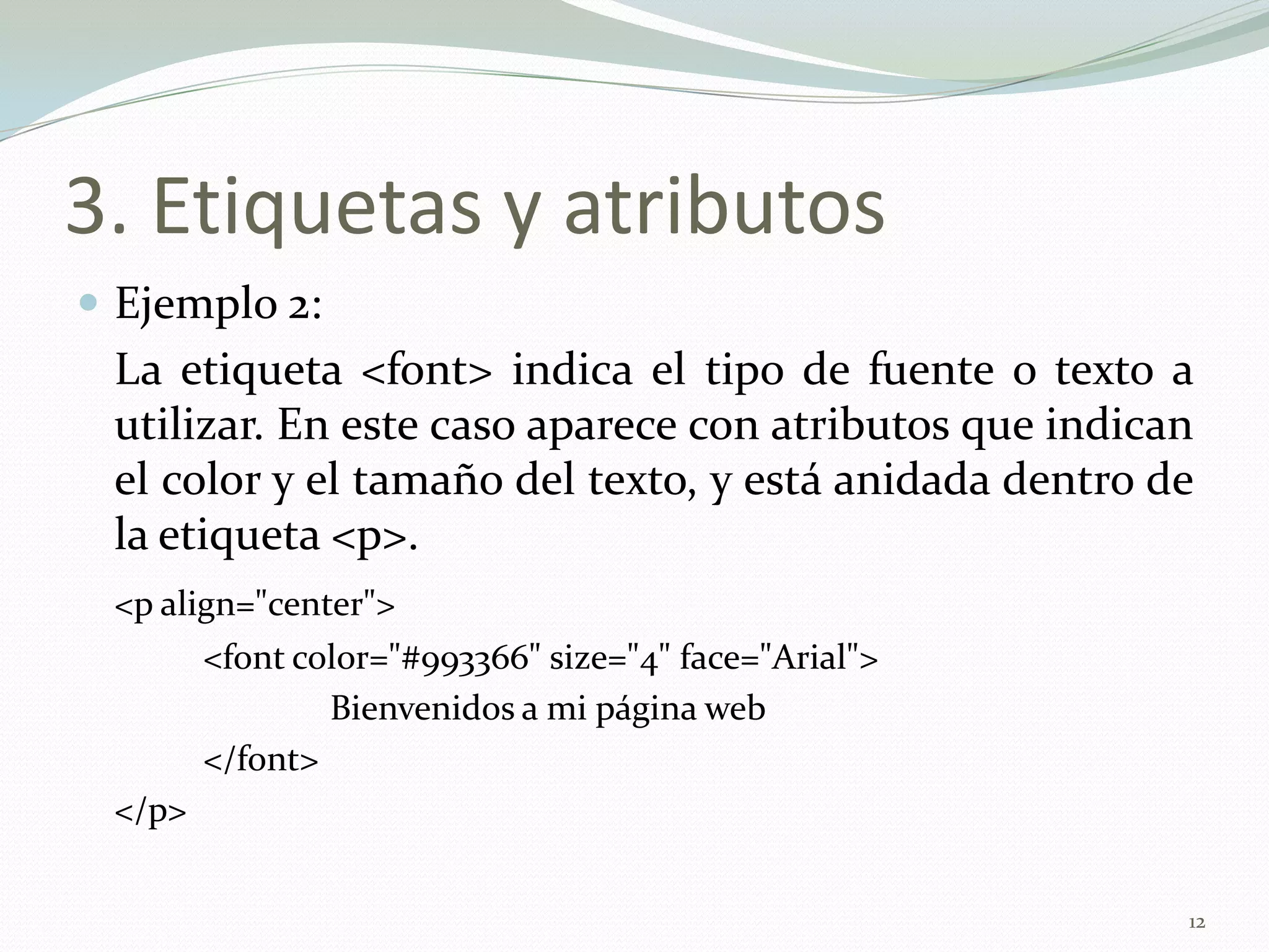 3. Etiquetas y atributos
 Ejemplo 2:
 La etiqueta <font> indica el tipo de fuente o texto a
 utilizar. En este caso aparece con atributos que indican
 el color y el tamaño del texto, y está anidada dentro de
 la etiqueta <p>.
 <p align="center">
        <font color="#993366" size="4" face="Arial">
                Bienvenidos a mi página web
        </font>
 </p>


                                                        12
 