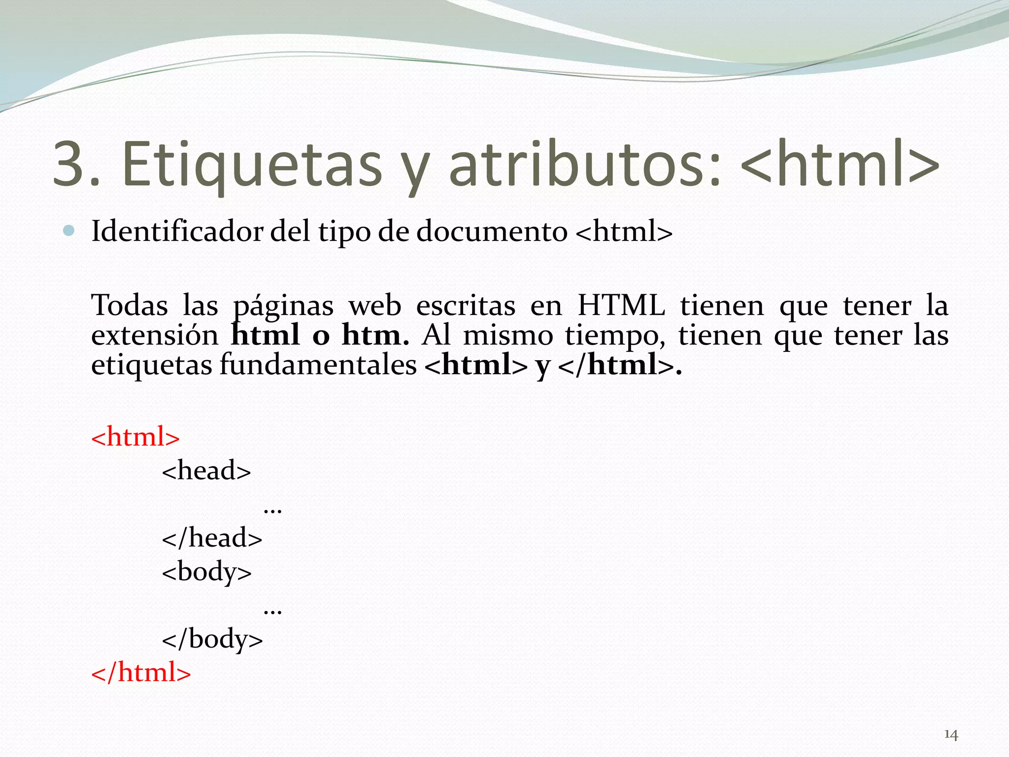 3. Etiquetas y atributos: <html>
 Identificador del tipo de documento <html>

  Todas las páginas web escritas en HTML tienen que tener la
  extensión html o htm. Al mismo tiempo, tienen que tener las
  etiquetas fundamentales <html> y </html>.

  <html>
       <head>
              …
       </head>
       <body>
              …
       </body>
  </html>

                                                            14
 