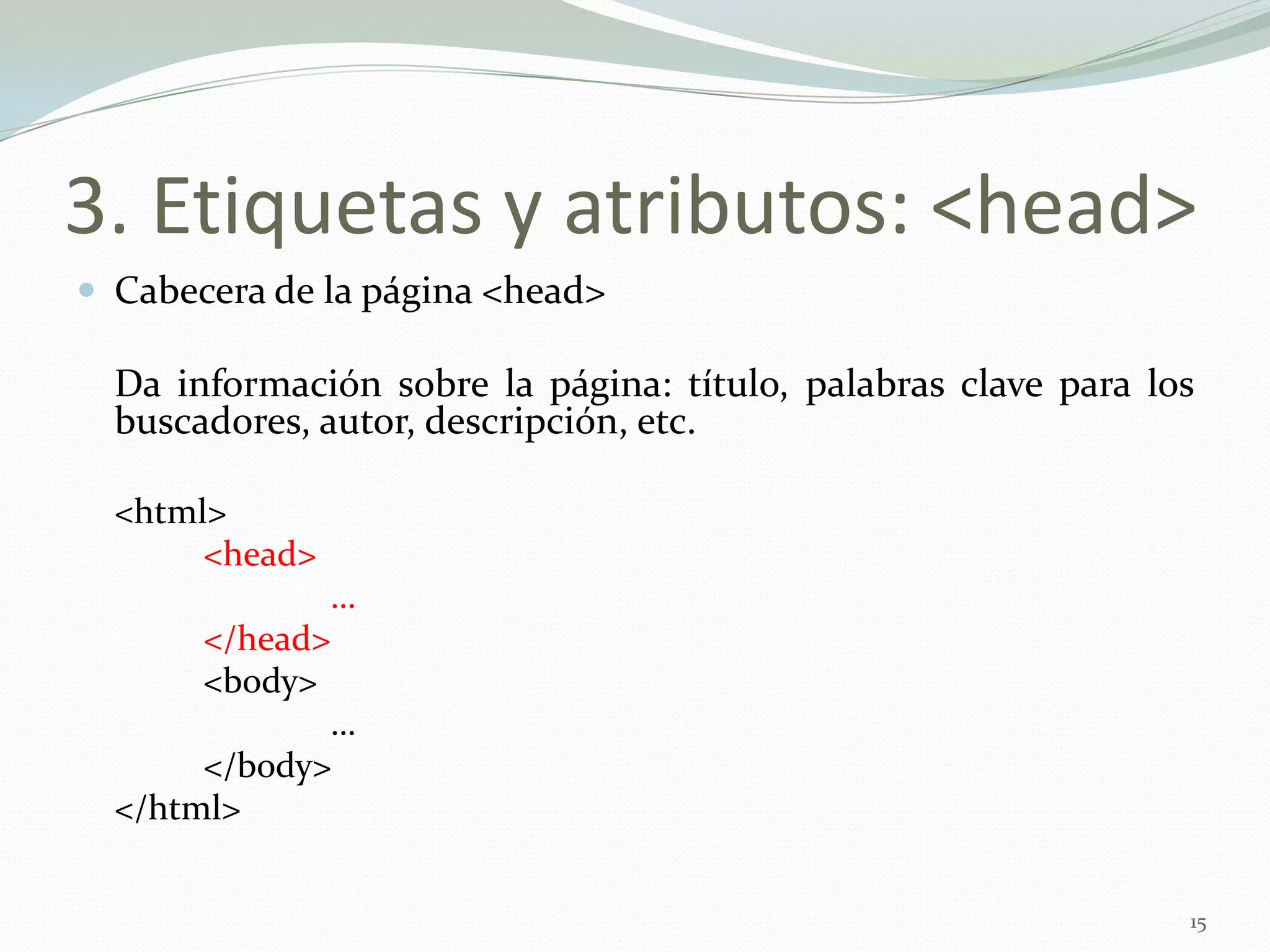 3. Etiquetas y atributos: <head>
 Cabecera de la página <head>

  Da información sobre la página: título, palabras clave para los
  buscadores, autor, descripción, etc.

  <html>
       <head>
              …
       </head>
       <body>
              …
       </body>
  </html>


                                                                15
 