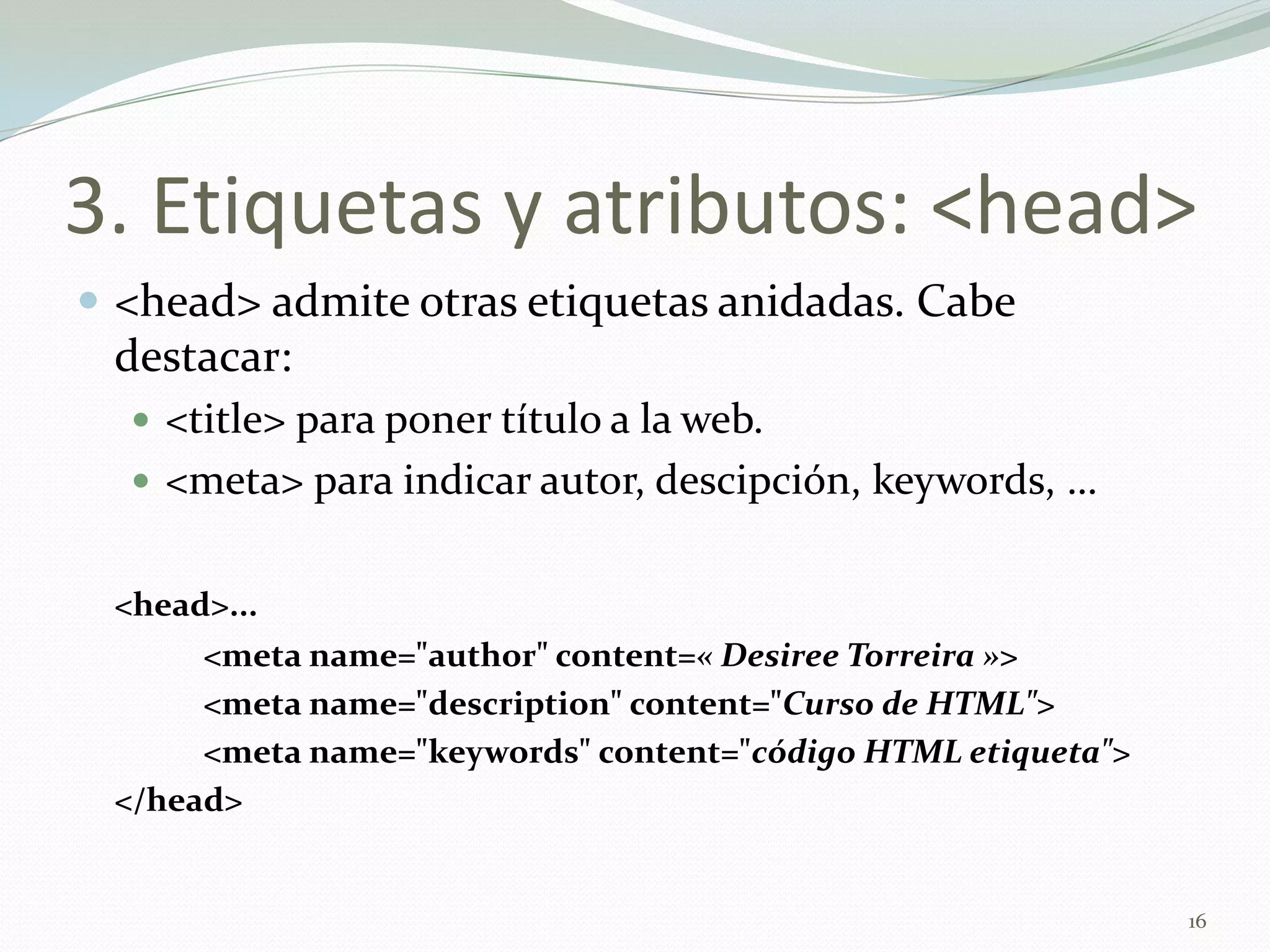 3. Etiquetas y atributos: <head>
 <head> admite otras etiquetas anidadas. Cabe
 destacar:
   <title> para poner título a la web.
   <meta> para indicar autor, descipción, keywords, …


 <head>...
      <meta name="author" content=« Desiree Torreira »>
      <meta name="description" content="Curso de HTML">
      <meta name="keywords" content="código HTML etiqueta">
 </head>


                                                              16
 