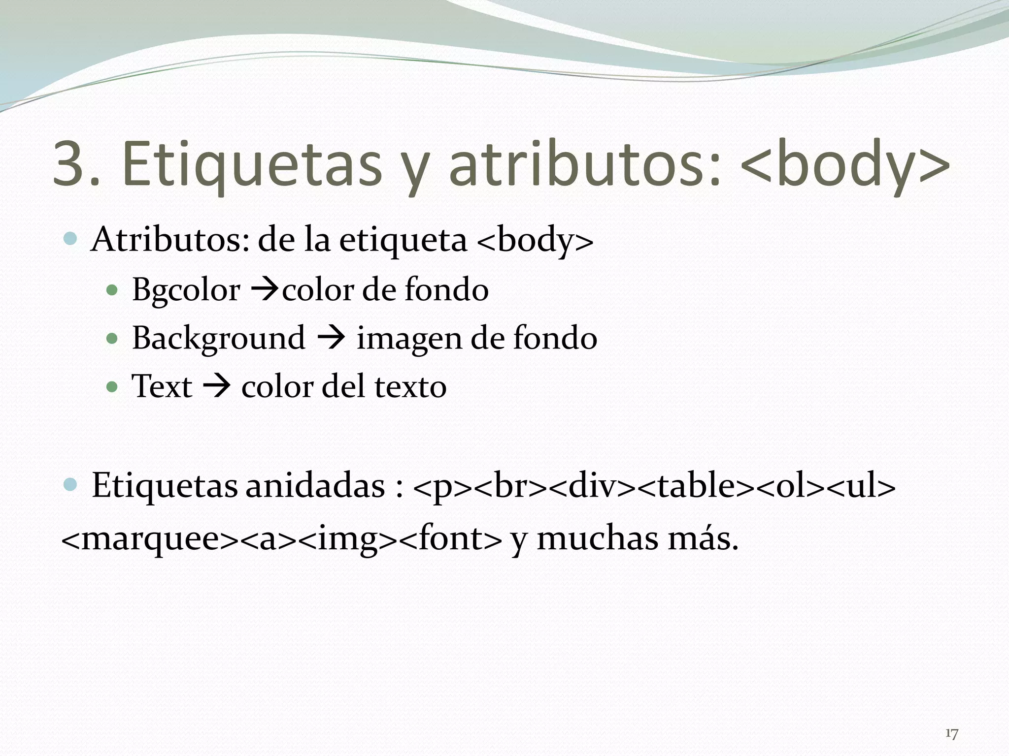 3. Etiquetas y atributos: <body>
 Atributos: de la etiqueta <body>
    Bgcolor color de fondo
    Background  imagen de fondo
    Text  color del texto


 Etiquetas anidadas : <p><br><div><table><ol><ul>
<marquee><a><img><font> y muchas más.




                                                     17
 