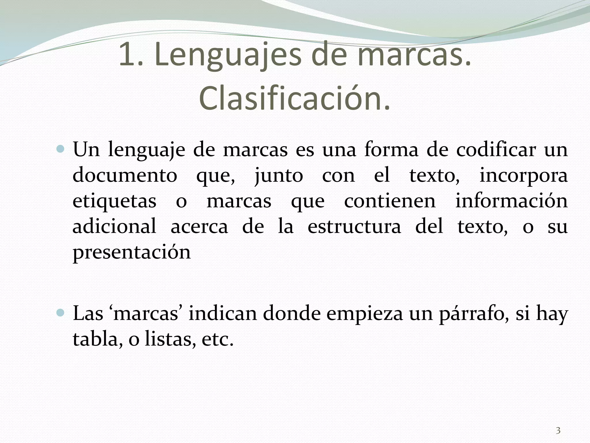 1. Lenguajes de marcas.
            Clasificación.
 Un lenguaje de marcas es una forma de codificar un
 documento que, junto con el texto, incorpora
 etiquetas o marcas que contienen información
 adicional acerca de la estructura del texto, o su
 presentación

 Las ‘marcas’ indican donde empieza un párrafo, si hay
 tabla, o listas, etc.



                                                     3
 