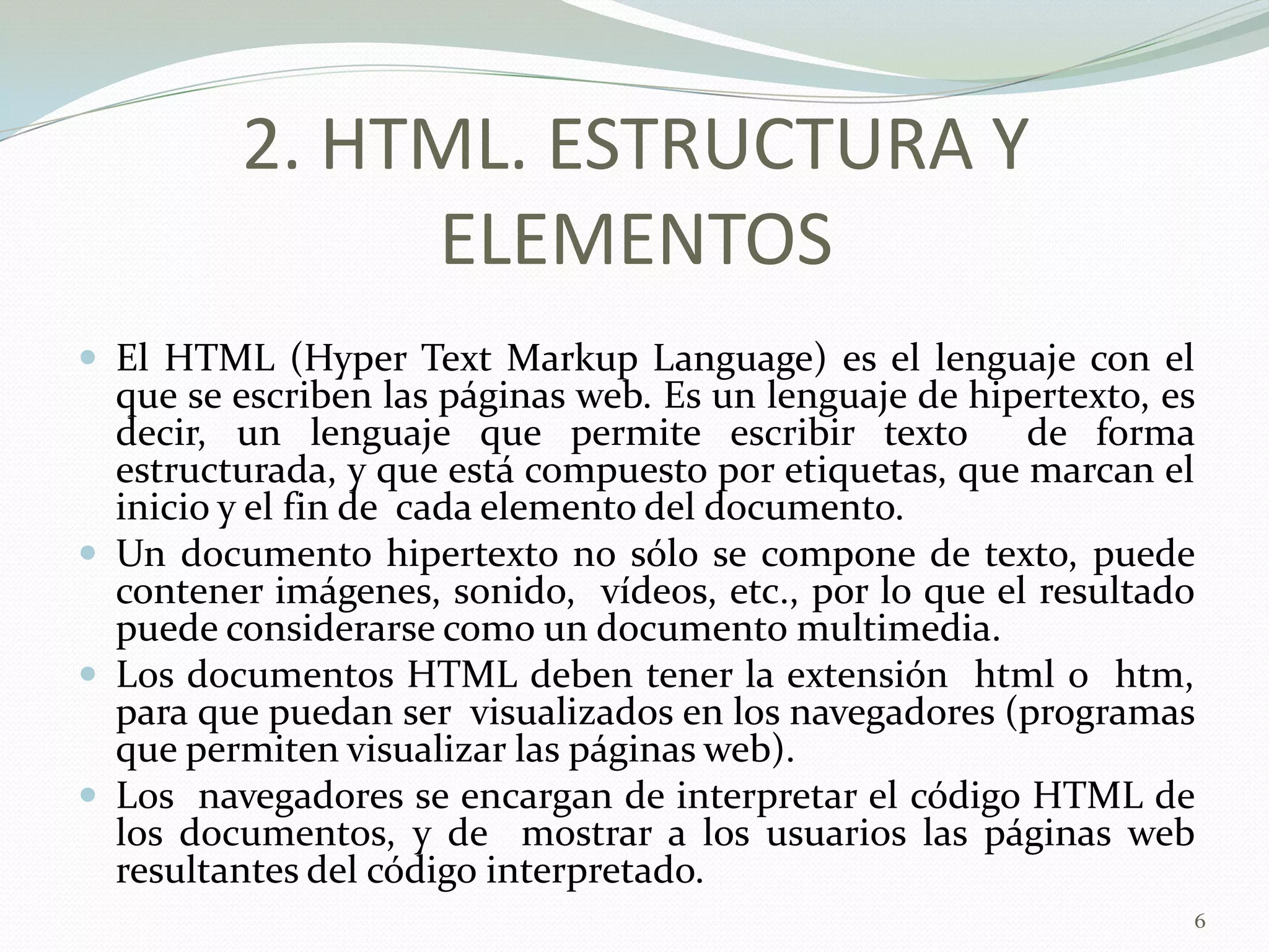 2. HTML. ESTRUCTURA Y
              ELEMENTOS
 El HTML (Hyper Text Markup Language) es el lenguaje con el
  que se escriben las páginas web. Es un lenguaje de hipertexto, es
  decir, un lenguaje que permite escribir texto         de forma
  estructurada, y que está compuesto por etiquetas, que marcan el
  inicio y el fin de cada elemento del documento.
 Un documento hipertexto no sólo se compone de texto, puede
  contener imágenes, sonido, vídeos, etc., por lo que el resultado
  puede considerarse como un documento multimedia.
 Los documentos HTML deben tener la extensión html o htm,
  para que puedan ser visualizados en los navegadores (programas
  que permiten visualizar las páginas web).
 Los navegadores se encargan de interpretar el código HTML de
  los documentos, y de mostrar a los usuarios las páginas web
  resultantes del código interpretado.
                                                                  6
 