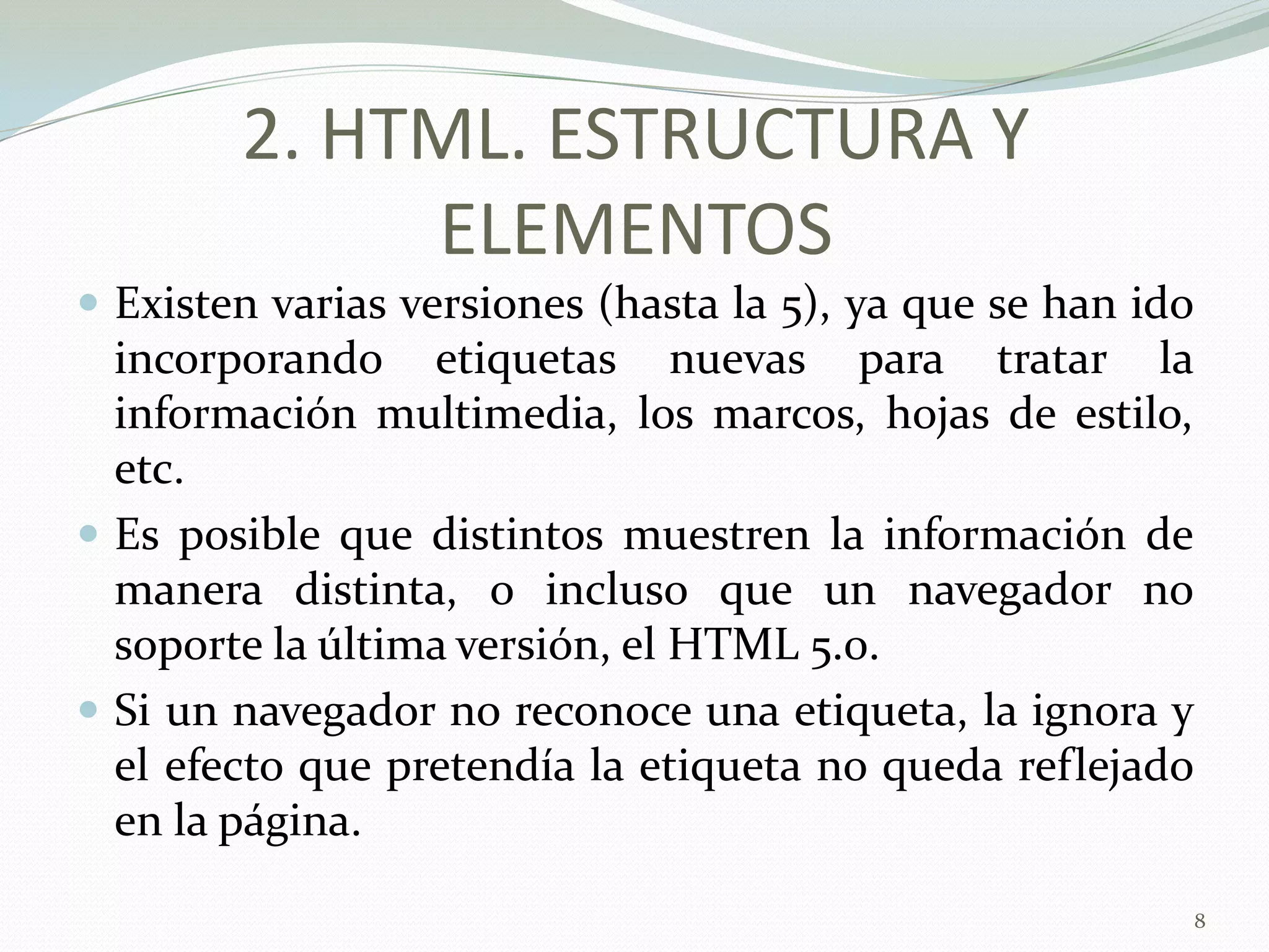 2. HTML. ESTRUCTURA Y
             ELEMENTOS
 Existen varias versiones (hasta la 5), ya que se han ido
  incorporando etiquetas nuevas para tratar la
  información multimedia, los marcos, hojas de estilo,
  etc.
 Es posible que distintos muestren la información de
  manera distinta, o incluso que un navegador no
  soporte la última versión, el HTML 5.0.
 Si un navegador no reconoce una etiqueta, la ignora y
  el efecto que pretendía la etiqueta no queda reflejado
  en la página.

                                                             8
 