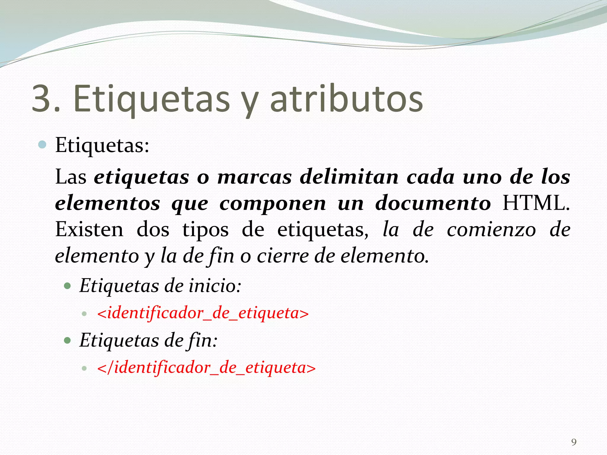 3. Etiquetas y atributos
 Etiquetas:
 Las etiquetas o marcas delimitan cada uno de los
 elementos que componen un documento HTML.
 Existen dos tipos de etiquetas, la de comienzo de
 elemento y la de fin o cierre de elemento.
   Etiquetas de inicio:
       <identificador_de_etiqueta>
   Etiquetas de fin:
       </identificador_de_etiqueta>


                                                     9
 