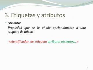 3. Etiquetas y atributos
 Atributo:
 Propiedad que se le añade opcionalmente a una
 etiqueta de inicio:

  <identificador_de_etiqueta atributo1 atributo2…>




                                                     10
 