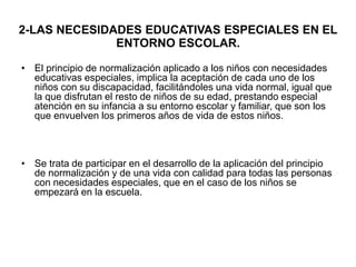 2-LAS NECESIDADES EDUCATIVAS ESPECIALES EN EL
ENTORNO ESCOLAR.
• El principio de normalización aplicado a los niños con necesidades
educativas especiales, implica la aceptación de cada uno de los
niños con su discapacidad, facilitándoles una vida normal, igual que
la que disfrutan el resto de niños de su edad, prestando especial
atención en su infancia a su entorno escolar y familiar, que son los
que envuelven los primeros años de vida de estos niños.
• Se trata de participar en el desarrollo de la aplicación del principio
de normalización y de una vida con calidad para todas las personas
con necesidades especiales, que en el caso de los niños se
empezará en la escuela.
 