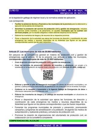 11/02/13                                                      Ley 5/2007, de 7 de mayo, de
                                                                   emergencias de Galicia.

en la legislación gallega de régimen local y la normativa estatal de aplicación.
Les corresponde:
   •   Facilitar la asistencia técnica y financiera a los municipios de la provincia para la elaboración y
       ejecución de los planes de emergencia.
   •   Garantizar la prestación del servicio de protección civil y gestión de emergencias, incluidos
       los servicios contra incendios y de salvamento, en aquellos municipios que no cuenten con
       servicios propios, por no resultar obligados o haber obtenido dispensa de los mismos.
   •   Elaborar los inventarios de riesgos y de recursos de su respectiva provincia.
   •   Poner a disposición de la autoridad que ejerza las funciones de dirección y coordinación de cada
       emergencia los medios y recursos disponibles de su titularidad que figuren en los planes
       correspondientes cuando que les sean requeridos.




Artículo 27. Los municipios de más de 20.000 habitantes.
Sin perjuicio de la competencia general en materia de protección civil y gestión de
emergencias que el artículo 10 de la presente Ley atribuye a todos los municipios,
corresponde a los municipios de más de 20.000 habitantes:
   •   Crear el servicio municipal de protección civil y gestión de emergencias.
   •   Crear los servicios de prevención, extinción de incendios y salvamento con arreglo a lo
       establecido en la legislación de régimen local y de protección civil. (Artículo 26 LBRL, código qr).




   •   Elaborar y aprobar el plan de emergencia municipal, los planes de actuación municipales y, en
       general, cualesquiera otros instrumentos de planificación de protección civil en el ámbito municipal.
   •   Colaborar en la recogida y transmisión a la Agencia Gallega de Emergencias de datos e
       información relevantes para la protección civil.
   •   Elaborar los inventarios de riesgos y el catálogo de recursos municipales en situaciones de
       emergencia.
   •   Poner a disposición de la autoridad que ejerza las funciones de dirección y
       coordinación de cada emergencia los medios y recursos disponibles de su
       titularidad que figuren en los planes correspondientes o que les fueran requeridos.
   •   Fomentar los programas municipales de previsión y prevención, promoviendo
       campañas y programas de sensibilización a la población, divulgando los medios de
       autoprotección y realizando prácticas y simulacros de protección civil.
   •   Promover la creación de organizaciones del voluntariado de protección civil, en
       colaboración con la consellería competente.
COMPETENCIAS DEL ALCALDE

                                  iPolice Marshal 15 de 32
 