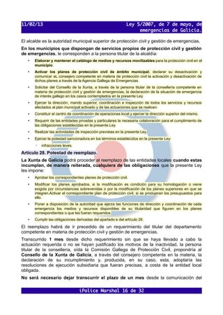 11/02/13                                                      Ley 5/2007, de 7 de mayo, de
                                                                   emergencias de Galicia.

El alcalde es la autoridad municipal superior de protección civil y gestión de emergencias.
En los municipios que dispongan de servicios propios de protección civil y gestión
de emergencias, le corresponden a la persona titular de la alcaldía:
   •   Elaborar y mantener el catálogo de medios y recursos movilizables para la protección civil en el
       municipio.
   •   Activar los planes de protección civil de ámbito municipal, declarar su desactivación y
       comunicar aL consejero competente en materia de protección civil la activación y desactivación de
       dichos planes a través de la Agencia Gallega de Emergencias.
   •   Solicitar del Consello de la Xunta, a través de la persona titular de la consellería competente en
       materia de protección civil y gestión de emergencias, la declaración de la situación de emergencia
       de interés gallego en los casos contemplados en la presente Ley.
   •   Ejercer la dirección, mando superior, coordinación e inspección de todos los servicios y recursos
       afectados al plan municipal activado y de las actuaciones que se realicen.
   •   Constituir el centro de coordinación de operaciones local y ejercer la dirección superior del mismo.
   •   Requerir de las entidades privadas y particulares la necesaria colaboración para el cumplimiento de
       las obligaciones establecidas en la presente Ley.
   •   Realizar las actividades de inspección previstas en la presente Ley.
   •   Ejercer la potestad sancionadora en los términos establecidos en la presente Ley:
       ◦   infracciones leves.

Artículo 28. Potestad de reemplazo.
La Xunta de Galicia podrá proceder al reemplazo de las entidades locales cuando estas
incumplan, de manera reiterada, cualquiera de las obligaciones que la presente Ley
les impone:
   •   Aprobar los correspondientes planes de protección civil.
   •   Modificar los planes aprobados, si la modificación es condición para su homologación o viene
       exigida por circunstancias sobrevenidas o por la modificación de los planes superiores en que se
       integren.Activar el correspondiente plan de protección civil, si se produjeran los presupuestos para
       ello.
   •   Poner a disposición de la autoridad que ejerza las funciones de dirección y coordinación de cada
       emergencia los medios y recursos disponibles de su titularidad que figuren en los planes
       correspondientes o que les fueran requeridos.
   •   Cumplir las obligaciones derivadas del apartado e del artículo 26.

El reemplazo habrá de ir precedido de un requerimiento del titular del departamento
competente en materia de protección civil y gestión de emergencias.
Transcurrido 1 mes desde dicho requerimiento sin que se haya llevado a cabo la
actuación requerida o no se hayan justificado los motivos de la inactividad, la persona
titular de la consellería, oída la Comisión Gallega de Protección Civil, propondría al
Consello de la Xunta de Galicia, a través del consejero competente en la materia, la
declaración de su incumplimiento y, producida, en su caso, esta, adoptaría las
resoluciones de ejecución subsidiaria que fueran precisas, a costa de la entidad local
obligada.
No será necesario dejar transcurrir el plazo de un mes desde la comunicación del

                                  iPolice Marshal 16 de 32
 