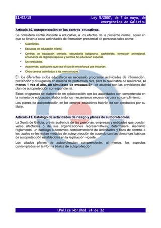 11/02/13                                                   Ley 5/2007, de 7 de mayo, de
                                                                emergencias de Galicia.

Artículo 40. Autoprotección en los centros educativos.
Se considera centro docente o educativo, a los efectos de la presente norma, aquel en
que se lleven a cabo actividades de formación presencial de personas tales como:
   •   Guarderías.
   •   Escuelas de educación infantil.
   •   Centros de educación primaria, secundaria obligatoria, bachillerato, formación profesional,
       enseñanza de régimen especial y centros de educación especial.
   •   Universidades.
   •   Academias, cualquiera que sea el tipo de enseñanza que impartan.
   •   Otros centros asimilados a los mencionados.

En los diferentes ciclos educativos es necesario programar actividades de información,
prevención y divulgación en materia de protección civil, para lo cual habrá de realizarse, al
menos 1 vez al año, un simulacro de evacuación, de acuerdo con las previsiones del
plan de autoprotección correspondiente.
Estos programas se elaborarán en colaboración con las autoridades con competencia en
la materia de educación, elaborando los mecanismos necesarios para su cumplimiento.
Los planes de autoprotección en los centros educativos habrán de ser aprobados por su
titular.


Artículo 41. Catálogo de actividades de riesgo y planes de autoprotección.
La Xunta de Galicia, previa audiencia de las personas, empresas y entidades que puedan
verse afectadas o de sus organizaciones representativas, determinará, mediante
reglamento, un catálogo autonómico complementario de actividades y tipos de centros a
los cuales se les exijan medidas de autoprotección de acuerdo con las directrices básicas
de autoprotección establecidas en la legislación vigente.
Los citados planes de autoprotección comprenderán, al menos, los aspectos
contemplados en la Norma básica de autoprotección:




                                 iPolice Marshal 24 de 32
 