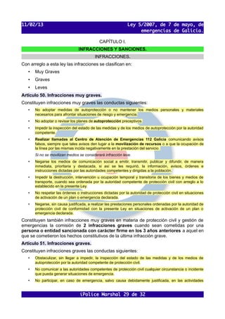 11/02/13                                                     Ley 5/2007, de 7 de mayo, de
                                                                  emergencias de Galicia.

                                             CAPÍTULO I.
                                INFRACCIONES Y SANCIONES.
                                          INFRACCIONES.
Con arreglo a esta ley las infracciones se clasifican en:
   •   Muy Graves
   •   Graves
   •   Leves
Artículo 50. Infracciones muy graves.
Constituyen infracciones muy graves las conductas siguientes:
   •   No adoptar medidas de autoprotección o no mantener los medios personales y materiales
       necesarios para afrontar situaciones de riesgo y emergencia.
   •   No adoptar o revisar los planes de autoprotección preceptivos.
   •   Impedir la inspección del estado de las medidas y de los medios de autoprotección por la autoridad
       competente.
   •   Realizar llamadas al Centro de Atención de Emergencias 112 Galicia comunicando avisos
       falsos, siempre que tales avisos den lugar a la movilización de recursos o a que la ocupación de
       la línea por las mismas incida negativamente en la prestación del servicio.
       Si no se movilizan medios se considerará infracción leve.
   •   Negarse los medios de comunicación social a emitir, transmitir, publicar y difundir, de manera
       inmediata, prioritaria y destacada, si así se les requirió, la información, avisos, órdenes e
       instrucciones dictadas por las autoridades competentes y dirigidas a la población.
   •   Impedir la destrucción, intervención u ocupación temporal y transitoria de los bienes y medios de
       transporte, cuando sea ordenada por la autoridad competente de protección civil con arreglo a lo
       establecido en la presente Ley.
   •   No respetar las órdenes o instrucciones dictadas por la autoridad de protección civil en situaciones
       de activación de un plan o emergencia declarada.
   •   Negarse, sin causa justificada, a realizar las prestaciones personales ordenadas por la autoridad de
       protección civil de conformidad con la presente Ley en situaciones de activación de un plan o
       emergencia declarada.
Constituyen también infracciones muy graves en materia de protección civil y gestión de
emergencias la comisión de 2 infracciones graves cuando sean cometidas por una
persona o entidad sancionada con carácter firme en los 3 años anteriores a aquel en
que se cometieron los hechos constitutivos de la última infracción grave.
Artículo 51. Infracciones graves.
Constituyen infracciones graves las conductas siguientes:
   •   Obstaculizar, sin llegar a impedir, la inspección del estado de las medidas y de los medios de
       autoprotección por la autoridad competente de protección civil.
   •   No comunicar a las autoridades competentes de protección civil cualquier circunstancia o incidente
       que pueda generar situaciones de emergencia.
   •   No participar, en caso de emergencia, salvo causa debidamente justificada, en las actividades


                                 iPolice Marshal 29 de 32
 