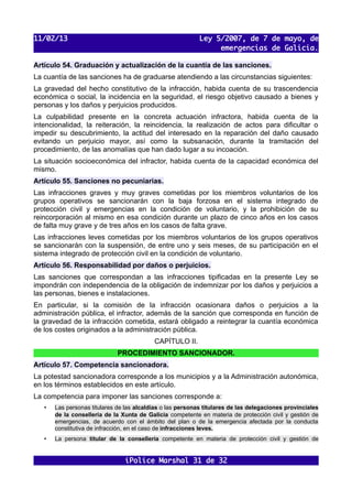 11/02/13                                                    Ley 5/2007, de 7 de mayo, de
                                                                 emergencias de Galicia.

Artículo 54. Graduación y actualización de la cuantía de las sanciones.
La cuantía de las sanciones ha de graduarse atendiendo a las circunstancias siguientes:
La gravedad del hecho constitutivo de la infracción, habida cuenta de su trascendencia
económica o social, la incidencia en la seguridad, el riesgo objetivo causado a bienes y
personas y los daños y perjuicios producidos.
La culpabilidad presente en la concreta actuación infractora, habida cuenta de la
intencionalidad, la reiteración, la reincidencia, la realización de actos para dificultar o
impedir su descubrimiento, la actitud del interesado en la reparación del daño causado
evitando un perjuicio mayor, así como la subsanación, durante la tramitación del
procedimiento, de las anomalías que han dado lugar a su incoación.
La situación socioeconómica del infractor, habida cuenta de la capacidad económica del
mismo.
Artículo 55. Sanciones no pecuniarias.
Las infracciones graves y muy graves cometidas por los miembros voluntarios de los
grupos operativos se sancionarán con la baja forzosa en el sistema integrado de
protección civil y emergencias en la condición de voluntario, y la prohibición de su
reincorporación al mismo en esa condición durante un plazo de cinco años en los casos
de falta muy grave y de tres años en los casos de falta grave.
Las infracciones leves cometidas por los miembros voluntarios de los grupos operativos
se sancionarán con la suspensión, de entre uno y seis meses, de su participación en el
sistema integrado de protección civil en la condición de voluntario.
Artículo 56. Responsabilidad por daños o perjuicios.
Las sanciones que correspondan a las infracciones tipificadas en la presente Ley se
impondrán con independencia de la obligación de indemnizar por los daños y perjuicios a
las personas, bienes e instalaciones.
En particular, si la comisión de la infracción ocasionara daños o perjuicios a la
administración pública, el infractor, además de la sanción que corresponda en función de
la gravedad de la infracción cometida, estará obligado a reintegrar la cuantía económica
de los costes originados a la administración pública.
                                           CAPÍTULO II.
                              PROCEDIMIENTO SANCIONADOR.
Artículo 57. Competencia sancionadora.
La potestad sancionadora corresponde a los municipios y a la Administración autonómica,
en los términos establecidos en este artículo.
La competencia para imponer las sanciones corresponde a:
   •   Las personas titulares de las alcaldías o las personas titulares de las delegaciones provinciales
       de la consellería de la Xunta de Galicia competente en materia de protección civil y gestión de
       emergencias, de acuerdo con el ámbito del plan o de la emergencia afectada por la conducta
       constitutiva de infracción, en el caso de infracciones leves.
   •   La persona titular de la consellería competente en materia de protección civil y gestión de


                                iPolice Marshal 31 de 32
 
