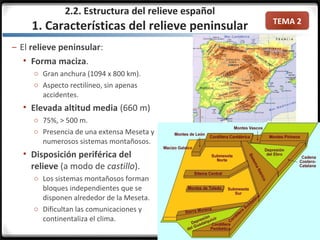 TEMA 2
– El relieve peninsular:
 Forma maciza.
o Gran anchura (1094 x 800 km).
o Aspecto rectilíneo, sin apenas
accidentes.
 Elevada altitud media (660 m)
o 75%, > 500 m.
o Presencia de una extensa Meseta y
numerosos sistemas montañosos.
 Disposición periférica del
relieve (a modo de castillo).
o Los sistemas montañosos forman
bloques independientes que se
disponen alrededor de la Meseta.
o Dificultan las comunicaciones y
continentaliza el clima.
2.2. Estructura del relieve español
1. Características del relieve peninsular
 