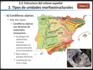 TEMA 2
– b) Cordilleras alpinas
 Hay dos tipos:
o Cordilleras alpinas
con dominio de
materiales
mesozoicos
 Se pliegan los
sedimentos
marinos
depositados en
cuencas durante
la Era Secundaria.
 Roca caliza y
paisajes kársticos.
 Localización (en
rosa y rojo).
2.2. Estructura del relieve español
2. Tipos de unidades morfoestructurales
 