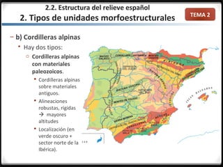 TEMA 2
– b) Cordilleras alpinas
 Hay dos tipos:
o Cordilleras alpinas
con materiales
paleozoicos.
 Cordilleras alpinas
sobre materiales
antiguos.
 Alineaciones
robustas, rígidas
 mayores
altitudes
 Localización (en
verde oscuro +
sector norte de la
Ibérica).
2.2. Estructura del relieve español
2. Tipos de unidades morfoestructurales
 