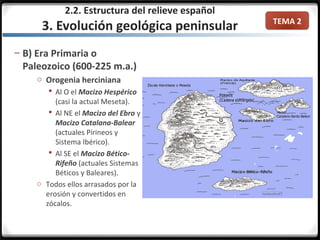 TEMA 2
– B) Era Primaria o
Paleozoico (600-225 m.a.)
o Orogenia herciniana
 Al O el Macizo Hespérico
(casi la actual Meseta).
 Al NE el Macizo del Ebro y
Macizo Catalana-Balear
(actuales Pirineos y
Sistema Ibérico).
 Al SE el Macizo Bético-
Rifeño (actuales Sistemas
Béticos y Baleares).
o Todos ellos arrasados por la
erosión y convertidos en
zócalos.
2.2. Estructura del relieve español
3. Evolución geológica peninsular
 