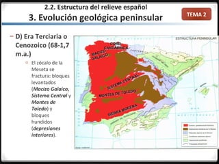 TEMA 2
– D) Era Terciaria o
Cenozoico (68-1,7
m.a.)
o El zócalo de la
Meseta se
fractura: bloques
levantados
(Macizo Galaico,
Sistema Central y
Montes de
Toledo) y
bloques
hundidos
(depresiones
interiores).
2.2. Estructura del relieve español
3. Evolución geológica peninsular
 