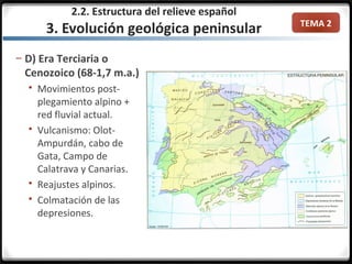 TEMA 2
– D) Era Terciaria o
Cenozoico (68-1,7 m.a.)
 Movimientos post-
plegamiento alpino +
red fluvial actual.
 Vulcanismo: Olot-
Ampurdán, cabo de
Gata, Campo de
Calatrava y Canarias.
 Reajustes alpinos.
 Colmatación de las
depresiones.
2.2. Estructura del relieve español
3. Evolución geológica peninsular
 