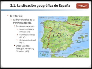 TEMA 2
 Territorios:
o La mayor parte de la
Península Ibérica.
 Fronteras naturales:
 Mar Cantábrico y
Pirineos al N.
 Mar Mediterráneo
al E y S.
 Océano Atlántico al
O y S.
 Otros Estados:
Portugal, Andorra y
Gibraltar (GB).
2.1. La situación geográfica de España
 
