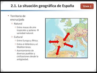TEMA 2
 Territorio de
encrucijada
o Natural
o Entre masas de aire
tropicales y polares 
variedad natural.
o Cultural
o Entre Europa y África.
o Entre el Atlántico y el
Mediterráneo.
o Asentamiento de
diversos pueblos y
civilizaciones desde la
antigüedad.
2.1. La situación geográfica de España
 