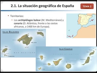 TEMA 2
 Territorios:
o Los archipiélagos balear (M. Mediterráneo) y
canario (O. Atlántico, frente a las costas
africanas, a 1400 km de Europa).
2.1. La situación geográfica de España
 