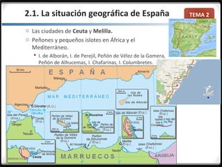 TEMA 2
o Las ciudades de Ceuta y Melilla.
o Peñones y pequeños islotes en África y el
Mediterráneo.
 I. de Alborán, I. de Perejil, Peñón de Vélez de la Gomera,
Peñón de Alhucemas, I. Chafarinas, I. Columbretes.
2.1. La situación geográfica de España
 