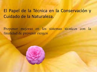 El Papel de la Técnica en la Conservación y
Cuidado de la Naturaleza.
Proponer mejoras en los sistemas técnicos con la
finalidad de prevenir riesgos

 