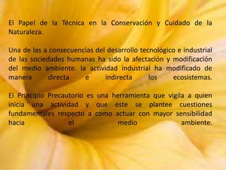 El Papel de la Técnica en la Conservación y Cuidado de la
Naturaleza.
Una de las a consecuencias del desarrollo tecnológico e industrial
de las sociedades humanas ha sido la afectación y modificación
del medio ambiente. la actividad industrial ha modificado de
manera
directa
e
indirecta
los
ecosistemas.
El Principio Precautorio es una herramienta que vigila a quien
inicia una actividad y que este se plantee cuestiones
fundamentales respecto a como actuar con mayor sensibilidad
hacia
el
medio
ambiente.

 