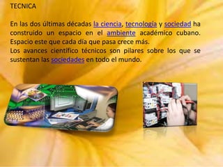 TECNICA
En las dos últimas décadas la ciencia, tecnología y sociedad ha
construido un espacio en el ambiente académico cubano.
Espacio este que cada día que pasa crece más.
Los avances científico técnicos son pilares sobre los que se
sustentan las sociedades en todo el mundo.

 